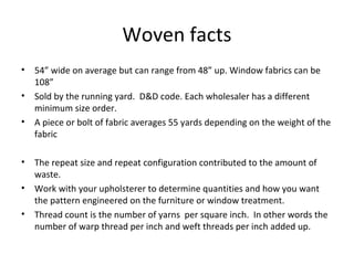 Woven facts
• 54” wide on average but can range from 48” up. Window fabrics can be
108”
• Sold by the running yard. D&D code. Each wholesaler has a different
minimum size order.
• A piece or bolt of fabric averages 55 yards depending on the weight of the
fabric
• The repeat size and repeat configuration contributed to the amount of
waste.
• Work with your upholsterer to determine quantities and how you want
the pattern engineered on the furniture or window treatment.
• Thread count is the number of yarns per square inch. In other words the
number of warp thread per inch and weft threads per inch added up.
 