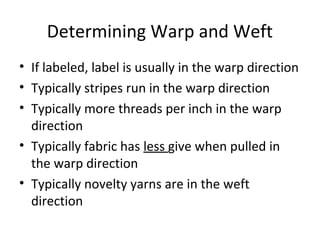 Determining Warp and Weft
• If labeled, label is usually in the warp direction
• Typically stripes run in the warp direction
• Typically more threads per inch in the warp
direction
• Typically fabric has less give when pulled in
the warp direction
• Typically novelty yarns are in the weft
direction
 