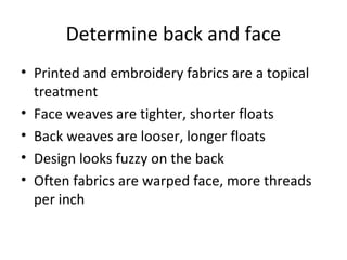 Determine back and face
• Printed and embroidery fabrics are a topical
treatment
• Face weaves are tighter, shorter floats
• Back weaves are looser, longer floats
• Design looks fuzzy on the back
• Often fabrics are warped face, more threads
per inch
 