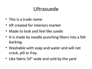 Ultrasuede
• This is a trade name
• HP created for interiors market
• Made to look and feel like suede
• It is made by needle punching fibers into a felt
backing.
• Washable with soap and water and will not
crock, pill or fray.
• Like fabric 54” wide and sold by the yard
 