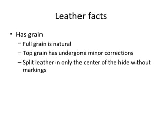 Leather facts
• Has grain
– Full grain is natural
– Top grain has undergone minor corrections
– Split leather in only the center of the hide without
markings
 