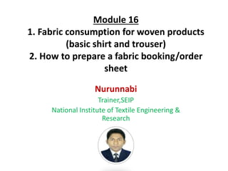 Module 16
1. Fabric consumption for woven products
(basic shirt and trouser)
2. How to prepare a fabric booking/order
sheet
Nurunnabi
Trainer,SEIP
National Institute of Textile Engineering &
Research
 