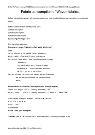 D:ConFacconversion33968170fabricconsumptionofwovenfabrics-140426052941-phpapp02.docx
akram/Saturday, April 26, 2014/«AddressBlock»
Fabric consumption of Woven fabrics.
Before calculate the woven fabric consumption, you must need the followings information as mentioned
below:
1) Measurement chart with technical spec.
2) Style Description.
3) Fabric Description.
4) Fabrics width/weight.
5) Washing shrinkage if any.
This formula is as under :
Formula =( Length X Width) / (Fab width X Fab Unit)
Here,
Length = length of the specific parts + allowance
Width = width of the specific parts + allowance
Fab width = Fabric width ( after considering the shrinkage
allowance).
Say, fabric width is 45″ & the shrinkage
allowance is 1″, Then the Fabric width will
be (45″-1″) = 44″ in the formula.
Fab unit = Fabric calculation unit, here it will be 36 because
we are going to calculate the consumption in
Yards.
Now we will calculate the consumption of a Shirt (front part)
Center front length = 32″+1″ (Sewing allowance) = 33″
Width (Chest) = 24″ + 1″ (Sewing allowance) + 3″ Pleat.W (1.5X2) = 28″
Consumption = Length X Width / Fab width X Fab Unit
= 33″ X 28″ / 44″ X 36″
= 924″ / 1584″
= 0.5833333
= 0.59 Yards. (for front part)
***Fabric unit in CM: Unit will 91.44 if all data in cm. Consumption will be in yds.
 