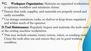C. Workspace Organization: Maintain an organized workstation
to optimize workflow and minimize clutter.
Ensure that tools, supplies, and materials are properly stored and
easily accessible.
Use storage containers, racks, or shelves to keep items organized
and within reach of the operator.
D.Tool Maintenance: Regularly inspect and maintain the tools used
at the cutting machine workstation.
This may include scissors, rotary cutters, rulers, or marking tools.
Clean the tools after use and ensure they are in good working
condition.
 