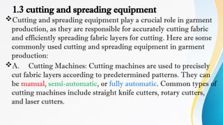 1.3 cutting and spreading equipment
Cutting and spreading equipment play a crucial role in garment
production, as they are responsible for accurately cutting fabric
and efficiently spreading fabric layers for cutting. Here are some
commonly used cutting and spreading equipment in garment
production:
A. Cutting Machines: Cutting machines are used to precisely
cut fabric layers according to predetermined patterns. They can
be manual, semi-automatic, or fully automatic. Common types of
cutting machines include straight knife cutters, rotary cutters,
and laser cutters.
 