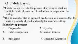 2.1 Fabric Lay-up
Fabric lay-up refers to the process of layering or stacking
multiple fabric plies on top of each other in preparation for
cutting.
It is an essential step in garment production, as it ensures that the
fabric is properly aligned and ready for accurate cutting.
Fabric lay-up process:
1. Preparation 5. layering.
2. Fabric Inspection 6.Tension Control
3. Spreading 7. Check for Alignmen
 