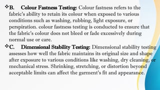 B. Colour Fastness Testing: Colour fastness refers to the
fabric's ability to retain its colour when exposed to various
conditions such as washing, rubbing, light exposure, or
perspiration. colour fastness testing is conducted to ensure that
the fabric's colour does not bleed or fade excessively during
normal use or care.
C. Dimensional Stability Testing: Dimensional stability testing
assesses how well the fabric maintains its original size and shape
after exposure to various conditions like washing, dry cleaning, or
mechanical stress. Shrinking, stretching, or distortion beyond
acceptable limits can affect the garment's fit and appearance.
 