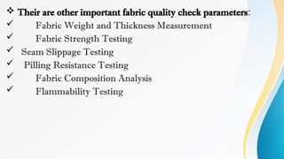  Their are other important fabric quality check parameters:
 Fabric Weight and Thickness Measurement
 Fabric Strength Testing
 Seam Slippage Testing
 Pilling Resistance Testing
 Fabric Composition Analysis
 Flammability Testing
 