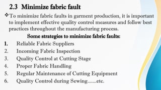 2.3 Minimize fabric fault
To minimize fabric faults in garment production, it is important
to implement effective quality control measures and follow best
practices throughout the manufacturing process.
Some strategies to minimize fabric faults:
1. Reliable Fabric Suppliers
2. Incoming Fabric Inspection
3. Quality Control at Cutting Stage
4. Proper Fabric Handling
5. Regular Maintenance of Cutting Equipment
6. Quality Control during Sewing.......etc.
 