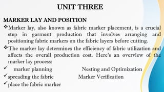 UNIT THREE
MARKER LAY AND POSITION
Marker lay, also known as fabric marker placement, is a crucial
step in garment production that involves arranging and
positioning fabric markers on the fabric layers before cutting.
The marker lay determines the efficiency of fabric utilization and
affects the overall production cost. Here's an overview of the
marker lay process:
 marker planning Nesting and Optimization
spreading the fabric Marker Verification
place the fabric marker
 