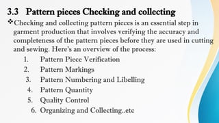 3.3 Pattern pieces Checking and collecting
Checking and collecting pattern pieces is an essential step in
garment production that involves verifying the accuracy and
completeness of the pattern pieces before they are used in cutting
and sewing. Here's an overview of the process:
1. Pattern Piece Verification
2. Pattern Markings
3. Pattern Numbering and Libelling
4. Pattern Quantity
5. Quality Control
6. Organizing and Collecting..etc
 