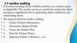 3.4 marker making
• It involves creating the lat of fabric markers on a marker paper
or digital file. The marker serves as a guide for cutting the fabric
and plays a significant role in optimizing fabric utilization and
minimizing waste.
• Ihe steps involved in marker making:
• 1. Gather Pattern Information
• 2. Determine Marker Width
• 3. Create the Marker Plan
• 4. Nest the Pattern Pieces
• 5. Optimize Fabric Utilization.....etc
 
