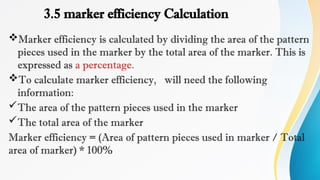 3.5 marker efficiency Calculation
Marker efficiency is calculated by dividing the area of the pattern
pieces used in the marker by the total area of the marker. This is
expressed as a percentage.
To calculate marker efficiency, will need the following
information:
The area of the pattern pieces used in the marker
The total area of the marker
Marker efficiency = (Area of pattern pieces used in marker / Total
area of marker) * 100%
 