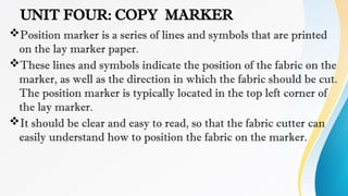 UNIT FOUR: COPY MARKER
Position marker is a series of lines and symbols that are printed
on the lay marker paper.
These lines and symbols indicate the position of the fabric on the
marker, as well as the direction in which the fabric should be cut.
The position marker is typically located in the top left corner of
the lay marker.
It should be clear and easy to read, so that the fabric cutter can
easily understand how to position the fabric on the marker.
 