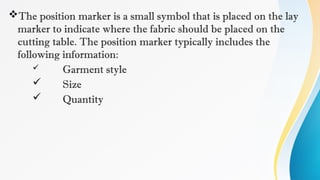 The position marker is a small symbol that is placed on the lay
marker to indicate where the fabric should be placed on the
cutting table. The position marker typically includes the
following information:
 Garment style
 Size
 Quantity
 