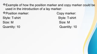 Example of how the position marker and copy marker could be
used in the introduction of a lay marker:
Position marker: Copy marker:
Style: T-shirt Style: T-shirt
Size: M Size: M
Quantity: 10 Quantity: 10
 
