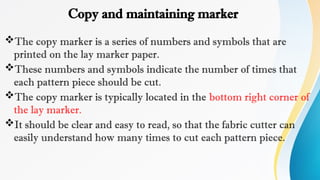 Copy and maintaining marker
The copy marker is a series of numbers and symbols that are
printed on the lay marker paper.
These numbers and symbols indicate the number of times that
each pattern piece should be cut.
The copy marker is typically located in the bottom right corner of
the lay marker.
It should be clear and easy to read, so that the fabric cutter can
easily understand how many times to cut each pattern piece.
 
