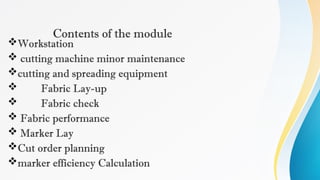 Contents of the module
Workstation
 cutting machine minor maintenance
cutting and spreading equipment
 Fabric Lay-up
 Fabric check
 Fabric performance
 Marker Lay
Cut order planning
marker efficiency Calculation
 