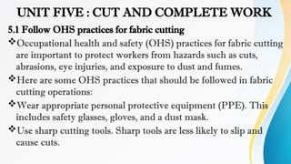 UNIT FIVE : CUT AND COMPLETE WORK
5.1 Follow OHS practices for fabric cutting
Occupational health and safety (OHS) practices for fabric cutting
are important to protect workers from hazards such as cuts,
abrasions, eye injuries, and exposure to dust and fumes.
Here are some OHS practices that should be followed in fabric
cutting operations:
Wear appropriate personal protective equipment (PPE). This
includes safety glasses, gloves, and a dust mask.
Use sharp cutting tools. Sharp tools are less likely to slip and
cause cuts.
 