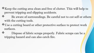 Keep the cutting area clean and free of clutter. This will help to
prevent tripping and slipping accidents.
 Be aware of surroundings. Be careful not to cut self or others
with the cutting tools.
Use a cutting board or other protective surface to protect work
surfaces.
 Dispose of fabric scraps properly. Fabric scraps can be a
tripping hazard and can also catch fire.
 