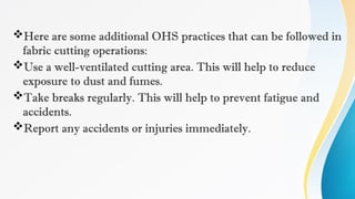 Here are some additional OHS practices that can be followed in
fabric cutting operations:
Use a well-ventilated cutting area. This will help to reduce
exposure to dust and fumes.
Take breaks regularly. This will help to prevent fatigue and
accidents.
Report any accidents or injuries immediately.
 