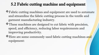 5.2 Fabric cutting machine and equipment
Fabric cutting machines and equipment are used to automate
and streamline the fabric cutting process in the textile and
garment manufacturing industry.
These machines are designed to cut fabric with precision,
speed, and efficiency, reducing labor requirements and
improving productivity.
Here are some commonly used fabric cutting machines and
equipment:
 