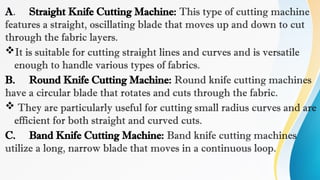 A. Straight Knife Cutting Machine: This type of cutting machine
features a straight, oscillating blade that moves up and down to cut
through the fabric layers.
It is suitable for cutting straight lines and curves and is versatile
enough to handle various types of fabrics.
B. Round Knife Cutting Machine: Round knife cutting machines
have a circular blade that rotates and cuts through the fabric.
 They are particularly useful for cutting small radius curves and are
efficient for both straight and curved cuts.
C. Band Knife Cutting Machine: Band knife cutting machines
utilize a long, narrow blade that moves in a continuous loop.
 