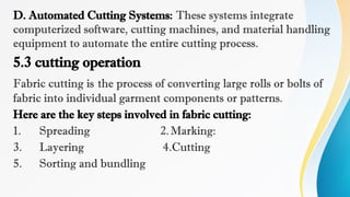 D. Automated Cutting Systems: These systems integrate
computerized software, cutting machines, and material handling
equipment to automate the entire cutting process.
5.3 cutting operation
Fabric cutting is the process of converting large rolls or bolts of
fabric into individual garment components or patterns.
Here are the key steps involved in fabric cutting:
1. Spreading 2.Marking:
3. Layering 4.Cutting
5. Sorting and bundling
 