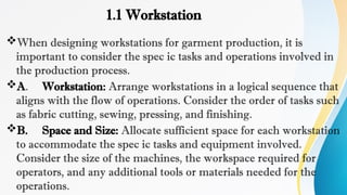 1.1 Workstation
When designing workstations for garment production, it is
important to consider the spec ic tasks and operations involved in
the production process.
A. Workstation: Arrange workstations in a logical sequence that
aligns with the flow of operations. Consider the order of tasks such
as fabric cutting, sewing, pressing, and finishing.
B. Space and Size: Allocate sufficient space for each workstation
to accommodate the spec ic tasks and equipment involved.
Consider the size of the machines, the workspace required for
operators, and any additional tools or materials needed for the
operations.
 