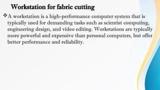 Workstation for fabric cutting
A workstation is a high-performance computer system that is
typically used for demanding tasks such as scientist computing,
engineering design, and video editing. Workstations are typically
more powerful and expensive than personal computers, but offer
better performance and reliability.
 