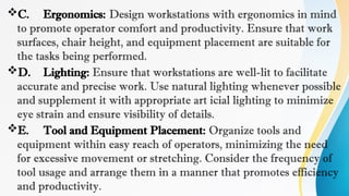 C. Ergonomics: Design workstations with ergonomics in mind
to promote operator comfort and productivity. Ensure that work
surfaces, chair height, and equipment placement are suitable for
the tasks being performed.
D. Lighting: Ensure that workstations are well-lit to facilitate
accurate and precise work. Use natural lighting whenever possible
and supplement it with appropriate art icial lighting to minimize
eye strain and ensure visibility of details.
E. Tool and Equipment Placement: Organize tools and
equipment within easy reach of operators, minimizing the need
for excessive movement or stretching. Consider the frequency of
tool usage and arrange them in a manner that promotes efficiency
and productivity.
 
