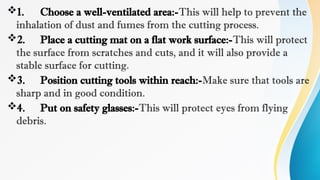 1. Choose a well-ventilated area:-This will help to prevent the
inhalation of dust and fumes from the cutting process.
2. Place a cutting mat on a flat work surface:-This will protect
the surface from scratches and cuts, and it will also provide a
stable surface for cutting.
3. Position cutting tools within reach:-Make sure that tools are
sharp and in good condition.
4. Put on safety glasses:-This will protect eyes from flying
debris.
 