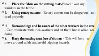 5. Place the fabric on the cutting mat:-Smooth out any
wrinkles in the fabric.
6. Using rotary cutters: - Rotary cutters can be dangerous not
used properly.
.7 Surroundings and be aware of the other workers in the area:
- Communicate with r co-workers and let them know what are
doing.
8. Keep the cutting area free of clutter: - This will help to
move around safely and avoid tripping hazards.
 