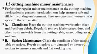 1.2 cutting machine minor maintenance
Performing regular minor maintenance on the cutting machine
workstation in garment production can help ensure a safe and
efficient working environment. here are some maintenance tasks
specic to the workstation:
A. Cleanliness: Keep the cutting machine workstation clean
and free from debris. Regularly remove fabric scraps, dust, and
other waste materials from the cutting table, surrounding areas,
and floor.
B. Surface Maintenance: Check the condition of the cutting
table or surface. Repair or replace any damaged or worn-out
sections to ensure a smooth and flat working area.
 