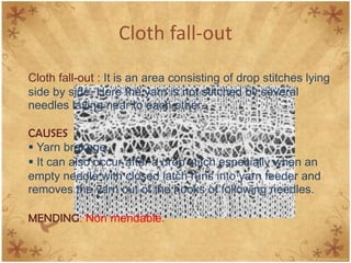 Cloth fall-out
Cloth fall-out : It is an area consisting of drop stitches lying
side by side. Here the yarn is not stitched by several
needles laying near to each other.

CAUSES
 Yarn brakage.
 It can also occur after a drop stitch especially when an
empty needle with closed latch runs into yarn feeder and
removes the yarn out of the hooks of following needles.

MENDING: Non mendable.
 