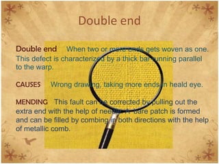 Double end
Double end When two or more ends gets woven as one.
This defect is characterized by a thick bar running parallel
to the warp.
CAUSES Wrong drawing, taking more ends in heald eye.
MENDING This fault can be corrected by pulling out the
extra end with the help of needle. A bare patch is formed
and can be filled by combing in both directions with the help
of metallic comb.
 