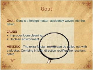 Gout
Gout : Gout is a foreign matter accidently woven into the
fabric.
CAUSES
 Improper loom cleaning.
 Unclean environment
MENDING The extra foreign matter can be pulled out with
a plucker. Combing in both direction rectifies the resultant
patch
 