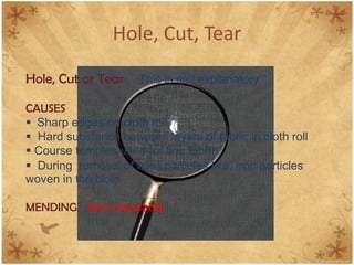 Hole, Cut, Tear
Hole, Cut or Tear This is self explanatory
CAUSES
 Sharp edges on cloth roll.
 Hard substance between layers of fabric in cloth roll
 Course temples used for fine fabric
 During removal of hard particles like, Iron particles
woven in the cloth
MENDING Non mendable
 