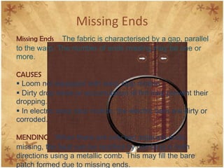 Missing Ends
Missing Ends The fabric is characterised by a gap, parallel
to the warp. The number of ends missing may be one or
more.
CAUSES
 Loom not equipped with warp stop motion.
 Dirty drop wires or accumulation of lint may prevent their
dropping.
 In electric warp stop motion, the electric bars are dirty or
corroded.
MENDING When there are only two adjacent ends
missing, the fault can be rectified by combing in both
directions using a metallic comb. This may fill the bare
patch formed due to missing ends.
 