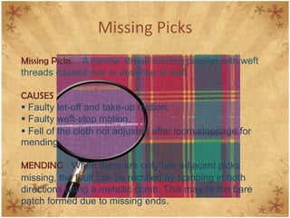 Missing Picks
Missing Picks A narrow streak running parallel with weft
threads caused due to absense of weft.
CAUSES
 Faulty let-off and take-up motion.
 Faulty weft-stop motion.
 Fell of the cloth not adjusted after loom stoppage for
mending.
MENDING When there are only two adjacent picks
missing, the fault can be rectified by combing in both
directions using a metallic comb. This may fill the bare
patch formed due to missing ends.
 
