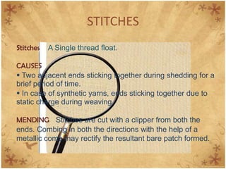 STITCHES
Stitches A Single thread float.
CAUSES
 Two adjacent ends sticking together during shedding for a
brief period of time.
 In case of synthetic yarns, ends sticking together due to
static charge during weaving.
MENDING Stitches are cut with a clipper from both the
ends. Combing in both the directions with the help of a
metallic comb may rectify the resultant bare patch formed.
 