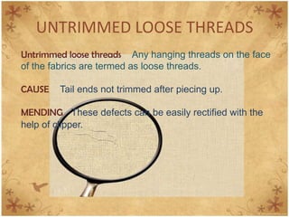 UNTRIMMED LOOSE THREADS
Untrimmed loose threads Any hanging threads on the face
of the fabrics are termed as loose threads.
CAUSE Tail ends not trimmed after piecing up.
MENDING These defects can be easily rectified with the
help of clipper.
 