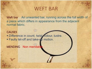 WEFT BAR
Weft bar An unwanted bar, running across the full width of
a piece which differs in appearance from the adjacent
normal fabric.
CAUSES
 Difference in count, twist, colour, lustre.
 Faulty let-off and take-up motion.
MENDING Non mendable .
 