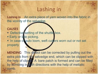 Lashing in
Lashing in An extra piece of yarn woven into the fabric in
the vicinity of the selvedge.
CAUSES
 Defective setting of the shuttle box.
 Early or late picking.
 In case of auto loom, weft cutters worn out or not set
properly
MENDING This defect can be corrected by pulling out the
extra pick from the selvedge end, which can be clipped with
the help of clipper. A bare patch is formed and can be filled
by combing in both directions with the help of mettalic
comb.
 