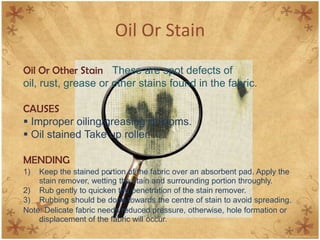 Oil Or Stain
Oil Or Other Stain These are spot defects of
oil, rust, grease or other stains found in the fabric.
CAUSES
 Improper oiling/greasing of looms.
 Oil stained Take up roller.
MENDING
1) Keep the stained portion of the fabric over an absorbent pad. Apply the
stain remover, wetting the stain and surrounding portion throughly.
2) Rub gently to quicken the penetration of the stain remover.
3) Rubbing should be done towards the centre of stain to avoid spreading.
Note: Delicate fabric needs reduced pressure, otherwise, hole formation or
displacement of the fabric will occur.
 