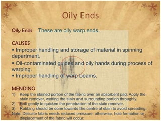Oily Ends
Oily Ends These are oily warp ends.
CAUSES
 Improper handling and storage of material in spinning
department.
 Oil-contaminated guides and oily hands during process of
warping.
 Improper handling of warp beams.
MENDING
1) Keep the stained portion of the fabric over an absorbent pad. Apply the
stain remover, wetting the stain and surrounding portion throughly.
2) Rub gently to quicken the penetration of the stain remover.
3) Rubbing should be done towards the centre of stain to avoid spreading.
Note: Delicate fabric needs reduced pressure, otherwise, hole formation or
displacement of the fabric will occur.
 