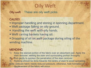 Oily Weft
Oily weft These are oily weft picks.
CAUSES
 Improper handling and storing in spinning department.
 Weft package falling on oily ground.
 Handling the weft with oily hands.
 Weft carring baskets having oil.
 Dropping of oil on weft package during oiling of the
winding machine.
MENDING
1) Keep the stained portion of the fabric over an absorbent pad. Apply the
stain remover, wetting the stain and surrounding portion throughly.
2) Rub gently to quicken the penetration of the stain remover.
3) Rubbing should be done towards the centre of stain to avoid spreading.
Note: Delicate fabric needs reduced pressure, otherwise, hole formation or
displacement of the fabric will occur.
 