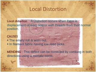 Local Distortion
Local distortion A Distortion occurs when there is
displacement of warp and/or weft threads from their normal
position.
CAUSES
 The emery roll is worn out.
 In filament fabric having low reed picks.
MENDING This defect can be corrected by combing in both
directions using a mettalic comb.
 