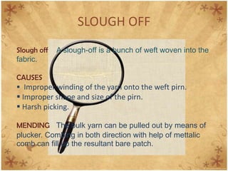 SLOUGH OFF
Slough off A slough-off is a bunch of weft woven into the
fabric.
CAUSES
 Improper winding of the yarn onto the weft pirn.
 Improper shape and size of the pirn.
 Harsh picking.
MENDING The bulk yarn can be pulled out by means of
plucker. Combing in both direction with help of mettalic
comb can fill up the resultant bare patch.
 