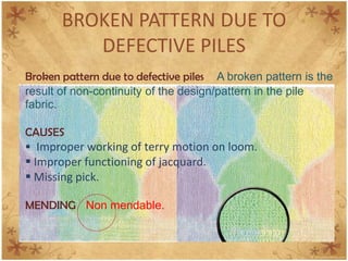 BROKEN PATTERN DUE TO
DEFECTIVE PILES
Broken pattern due to defective piles A broken pattern is the
result of non-continuity of the design/pattern in the pile
fabric.
CAUSES
 Improper working of terry motion on loom.
 Improper functioning of jacquard.
 Missing pick.
MENDING Non mendable.
 